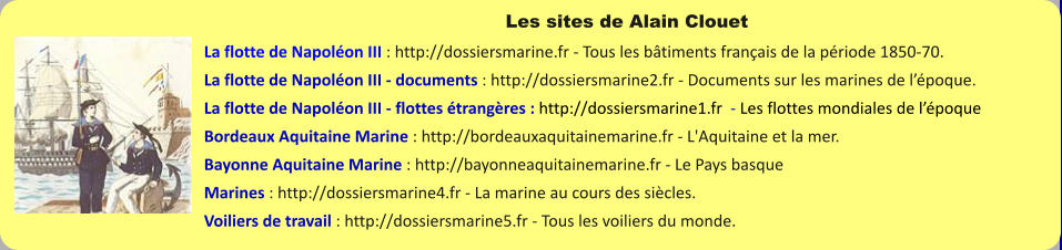 Les sites de Alain Clouet La flotte de Napoléon III : http://dossiersmarine.fr - Tous les bâtiments français de la période 1850-70. La flotte de Napoléon III - documents : http://dossiersmarine2.fr - Documents sur les marines de l’époque. La flotte de Napoléon III - flottes étrangères : http://dossiersmarine1.fr  - Les flottes mondiales de l’époque Bordeaux Aquitaine Marine : http://bordeauxaquitainemarine.fr - L'Aquitaine et la mer. Bayonne Aquitaine Marine : http://bayonneaquitainemarine.fr - Le Pays basque Marines : http://dossiersmarine4.fr - La marine au cours des siècles. Voiliers de travail : http://dossiersmarine5.fr - Tous les voiliers du monde.