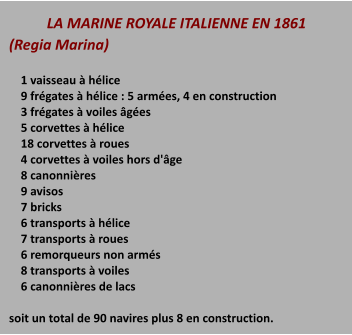 LA MARINE ROYALE ITALIENNE EN 1861 (Regia Marina)      1 vaisseau à hélice     9 frégates à hélice : 5 armées, 4 en construction     3 frégates à voiles âgées     5 corvettes à hélice     18 corvettes à roues     4 corvettes à voiles hors d'âge     8 canonnières     9 avisos     7 bricks     6 transports à hélice     7 transports à roues     6 remorqueurs non armés     8 transports à voiles     6 canonnières de lacs  soit un total de 90 navires plus 8 en construction.