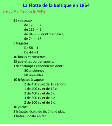La Flotte de la Baltique en 1854 tiré du Moniteur de la Flotte  31 vaisseaux de 120 — 2  de 112 — 2  de 84 — 9, dont 1 à hélice,  de 74 — 18 5 frégates De 58 – 1 De 44 – 1 10 bricks et corvettes  15 goélettes ou transports. 130 chaloupes canonnières dont :              50 anciennes               80 nouvelles. 10 frégates à vapeur 2 de 450 cv.et de 16 canons. 1 de 400 cv et de 12 c 2 de 400 cv et de 6 c 3 de 300 cv et de 6 c 2 de 200 cv et de 6 c 10 yachts. 3 frégates-école de tir, à fond plat. 1 bateau-poste en fer.