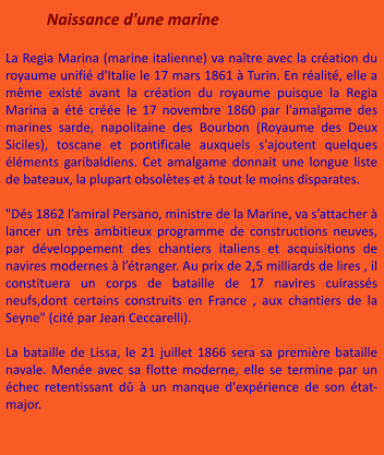 Naissance d'une marine  La Regia Marina (marine italienne) va naître avec la création du royaume unifié d'Italie le 17 mars 1861 à Turin. En réalité, elle a même existé avant la création du royaume puisque la Regia Marina a été créée le 17 novembre 1860 par l'amalgame des marines sarde, napolitaine des Bourbon (Royaume des Deux Siciles), toscane et pontificale auxquels s'ajoutent quelques éléments garibaldiens. Cet amalgame donnait une longue liste de bateaux, la plupart obsolètes et à tout le moins disparates.  "Dés 1862 l’amiral Persano, ministre de la Marine, va s’attacher à lancer un très ambitieux programme de constructions neuves, par développement des chantiers italiens et acquisitions de navires modernes à l’étranger. Au prix de 2,5 milliards de lires , il constituera un corps de bataille de 17 navires cuirassés neufs,dont certains construits en France , aux chantiers de la Seyne" (cité par Jean Ceccarelli).  La bataille de Lissa, le 21 juillet 1866 sera sa première bataille navale. Menée avec sa flotte moderne, elle se termine par un échec retentissant dû à un manque d'expérience de son état-major.